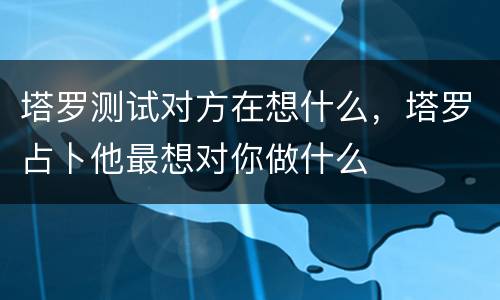 塔罗测试对方在想什么，塔罗占卜他最想对你做什么