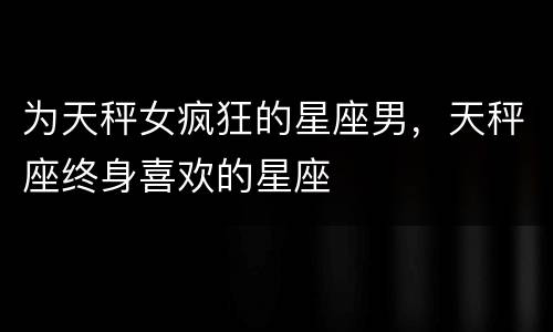 为天秤女疯狂的星座男，天秤座终身喜欢的星座