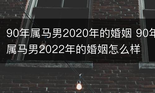 90年属马男2020年的婚姻 90年属马男2022年的婚姻怎么样