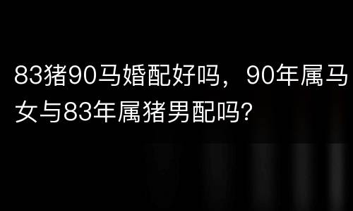 83猪90马婚配好吗，90年属马女与83年属猪男配吗？