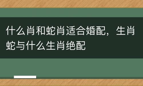 什么肖和蛇肖适合婚配，生肖蛇与什么生肖绝配