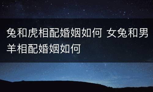 兔和虎相配婚姻如何 女兔和男羊相配婚姻如何