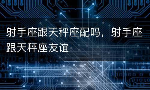 射手座跟天秤座配吗，射手座跟天秤座友谊
