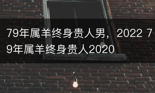 79年属羊终身贵人男，2022 79年属羊终身贵人2020