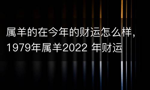 属羊的在今年的财运怎么样，1979年属羊2022 年财运