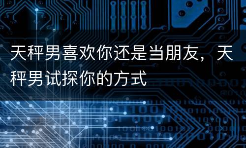 天秤男喜欢你还是当朋友，天秤男试探你的方式