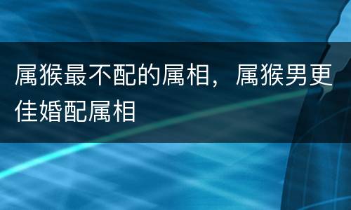 属猴最不配的属相，属猴男更佳婚配属相