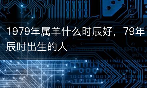 1979年属羊什么时辰好，79年辰时出生的人