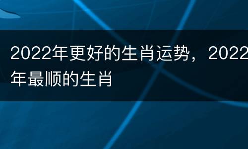 2022年更好的生肖运势，2022年最顺的生肖