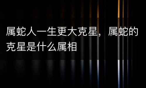 属蛇人一生更大克星，属蛇的克星是什么属相