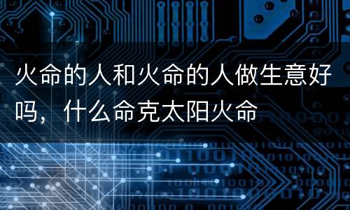 火命的人和火命的人做生意好吗，什么命克太阳火命