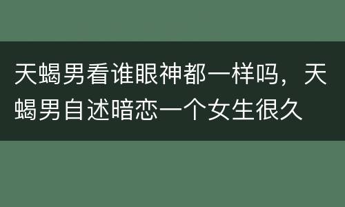 天蝎男看谁眼神都一样吗，天蝎男自述暗恋一个女生很久
