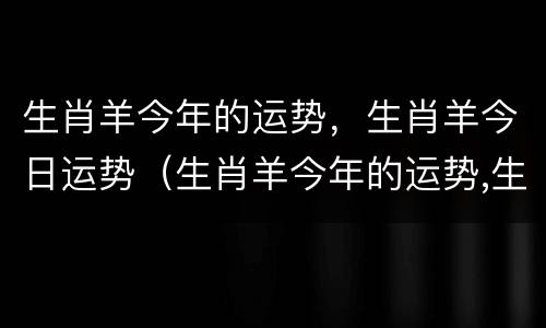 生肖羊今年的运势，生肖羊今日运势（生肖羊今年的运势,生肖羊今日运势怎么样）