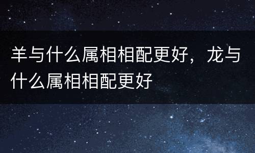 羊与什么属相相配更好，龙与什么属相相配更好