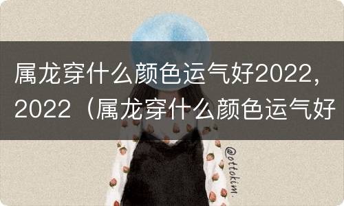 属龙穿什么颜色运气好2022，2022（属龙穿什么颜色运气好2021）