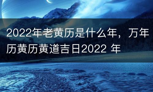 2022年老黄历是什么年，万年历黄历黄道吉日2022 年