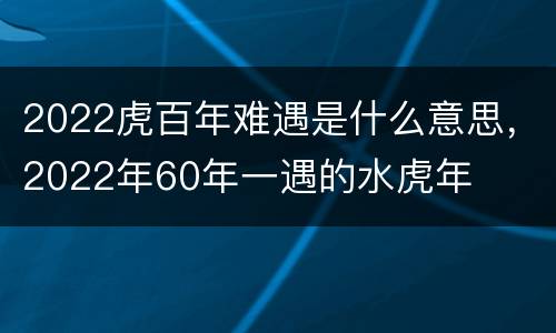 2022虎百年难遇是什么意思，2022年60年一遇的水虎年