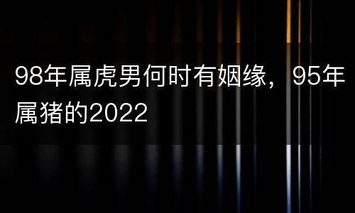 98年属虎男何时有姻缘，95年属猪的2022