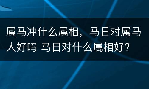 属马冲什么属相，马日对属马人好吗 马日对什么属相好?