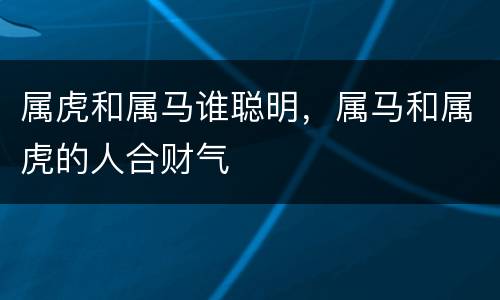 属虎和属马谁聪明，属马和属虎的人合财气