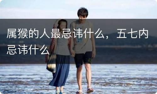属猴的人最忌讳什么，五七内忌讳什么