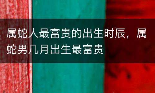 属蛇人最富贵的出生时辰，属蛇男几月出生最富贵