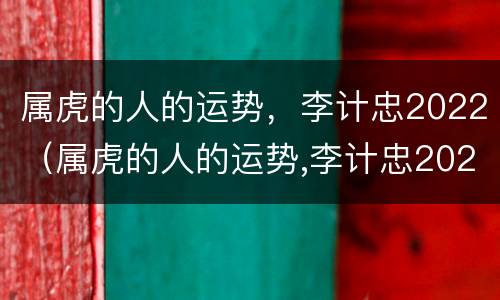 属虎的人的运势，李计忠2022（属虎的人的运势,李计忠2022年怎么样）