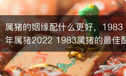 属猪的姻缘配什么更好，1983年属猪2022 1983属猪的最佳配偶