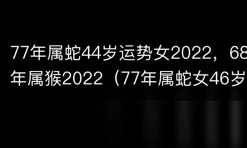 77年属蛇44岁运势女2022，68年属猴2022（77年属蛇女46岁运势2022年运势）