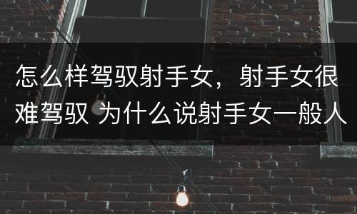 怎么样驾驭射手女，射手女很难驾驭 为什么说射手女一般人驾驭不了
