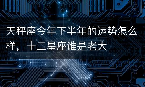 天秤座今年下半年的运势怎么样，十二星座谁是老大