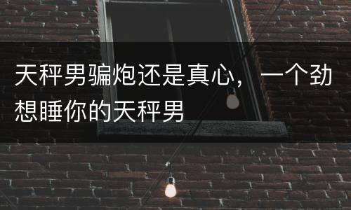 天秤男骗炮还是真心，一个劲想睡你的天秤男