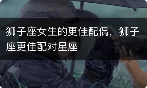 狮子座女生的更佳配偶，狮子座更佳配对星座