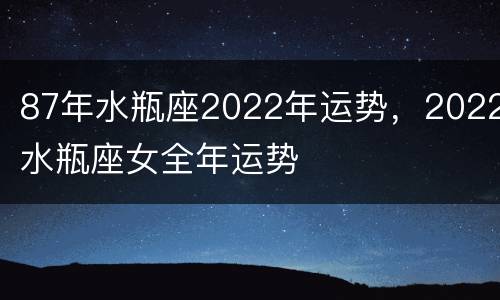 87年水瓶座2022年运势，2022水瓶座女全年运势