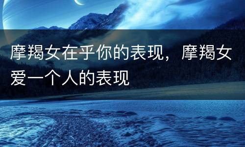 摩羯女在乎你的表现，摩羯女爱一个人的表现
