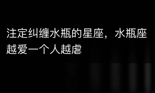 注定纠缠水瓶的星座，水瓶座越爱一个人越虐