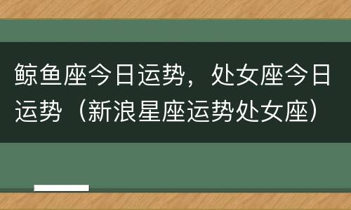 鲸鱼座今日运势，处女座今日运势（新浪星座运势处女座）