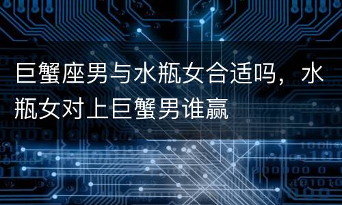 巨蟹座男与水瓶女合适吗，水瓶女对上巨蟹男谁赢
