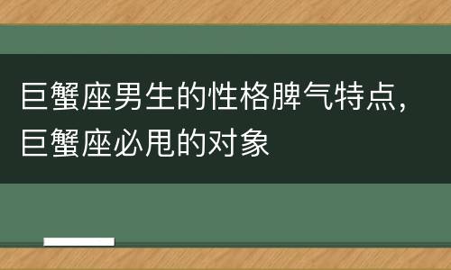 巨蟹座男生的性格脾气特点，巨蟹座必甩的对象