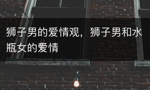 狮子男的爱情观，狮子男和水瓶女的爱情