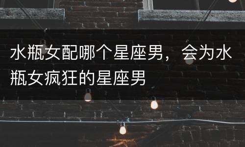 水瓶女配哪个星座男，会为水瓶女疯狂的星座男