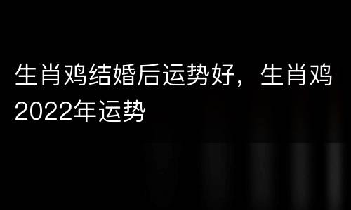 生肖鸡结婚后运势好，生肖鸡2022年运势