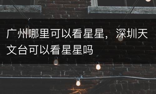 广州哪里可以看星星，深圳天文台可以看星星吗