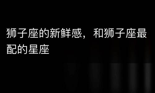 狮子座的新鲜感，和狮子座最配的星座
