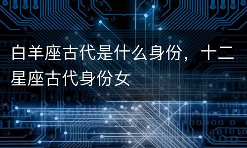 白羊座古代是什么身份，十二星座古代身份女