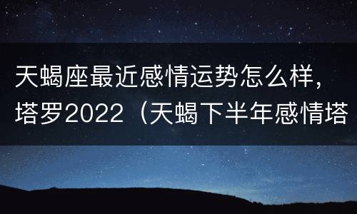 天蝎座最近感情运势怎么样，塔罗2022（天蝎下半年感情塔罗运势2021）