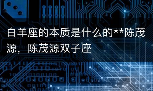 白羊座的本质是什么的**陈茂源，陈茂源双子座