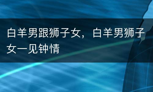 白羊男跟狮子女，白羊男狮子女一见钟情