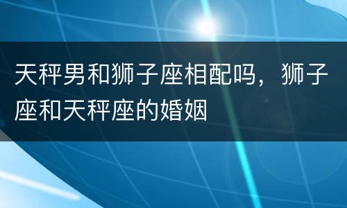 天秤男和狮子座相配吗，狮子座和天秤座的婚姻
