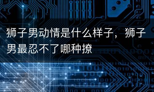 狮子男动情是什么样子，狮子男最忍不了哪种撩